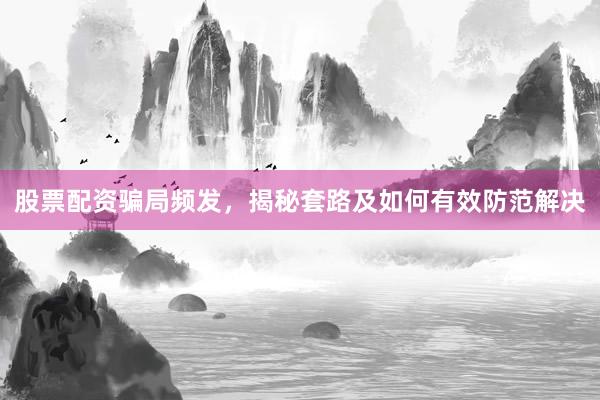 股票配资骗局频发，揭秘套路及如何有效防范解决