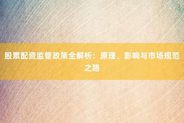 股票配资监管政策全解析：原理、影响与市场规范之路