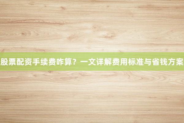 股票配资手续费咋算？一文详解费用标准与省钱方案