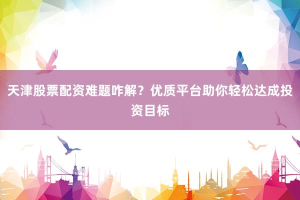 天津股票配资难题咋解？优质平台助你轻松达成投资目标