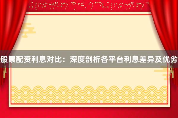 股票配资利息对比：深度剖析各平台利息差异及优劣