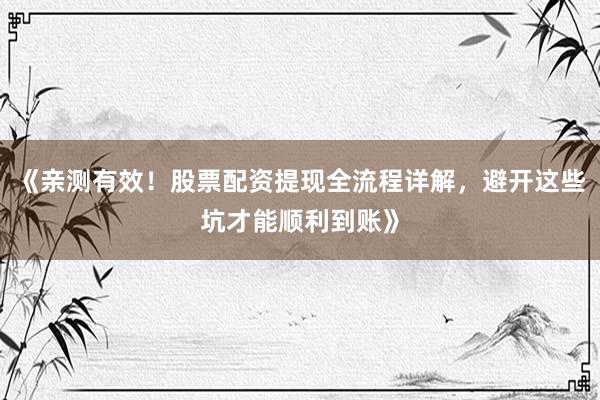 《亲测有效！股票配资提现全流程详解，避开这些坑才能顺利到账》