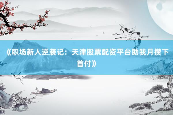 《职场新人逆袭记：天津股票配资平台助我月攒下首付》