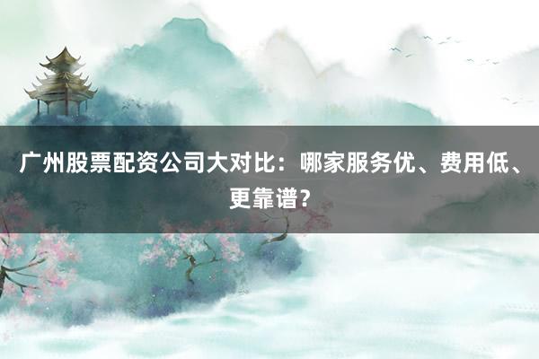 广州股票配资公司大对比：哪家服务优、费用低、更靠谱？