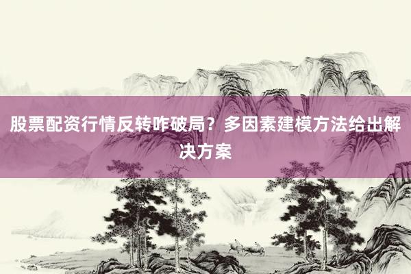 股票配资行情反转咋破局？多因素建模方法给出解决方案