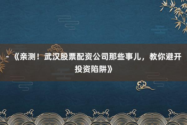 - 《亲测！武汉股票配资公司那些事儿，教你避开投资陷阱》