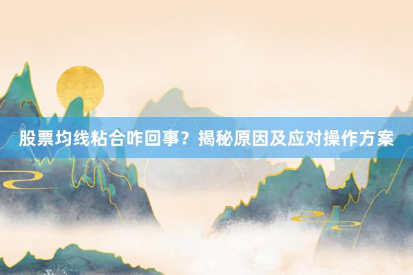 股票均线粘合咋回事？揭秘原因及应对操作方案