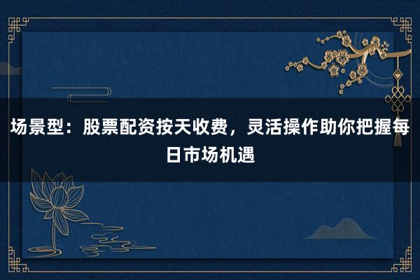 场景型：股票配资按天收费，灵活操作助你把握每日市场机遇