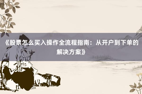 《股票怎么买入操作全流程指南：从开户到下单的解决方案》