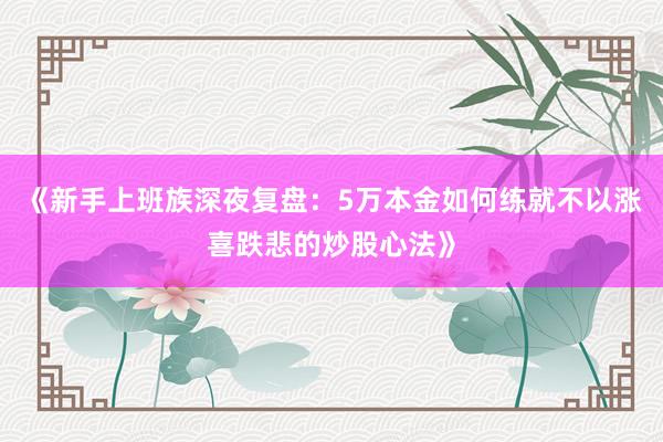 《新手上班族深夜复盘：5万本金如何练就不以涨喜跌悲的炒股心法》