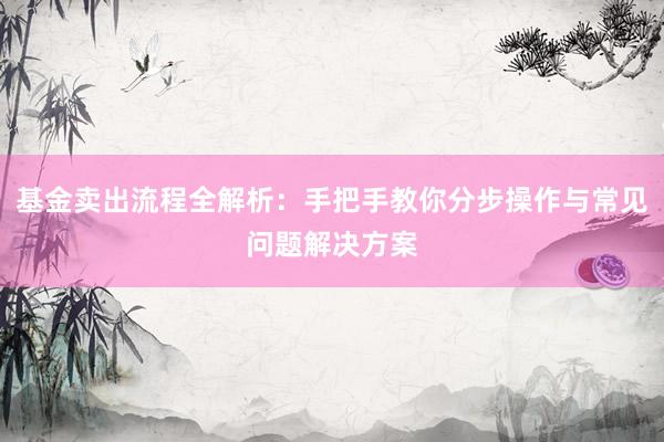 基金卖出流程全解析：手把手教你分步操作与常见问题解决方案