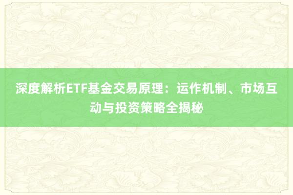 深度解析ETF基金交易原理：运作机制、市场互动与投资策略全揭秘