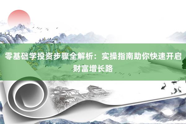 零基础学投资步骤全解析：实操指南助你快速开启财富增长路