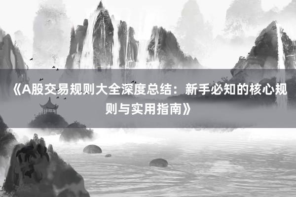 《A股交易规则大全深度总结：新手必知的核心规则与实用指南》
