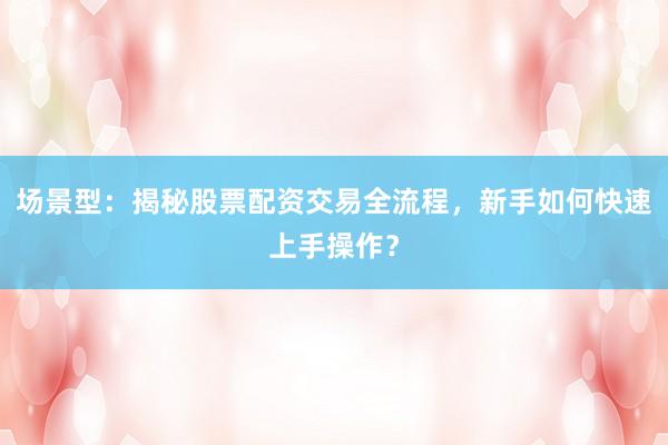 场景型：揭秘股票配资交易全流程，新手如何快速上手操作？
