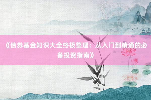 《债券基金知识大全终极整理：从入门到精通的必备投资指南》