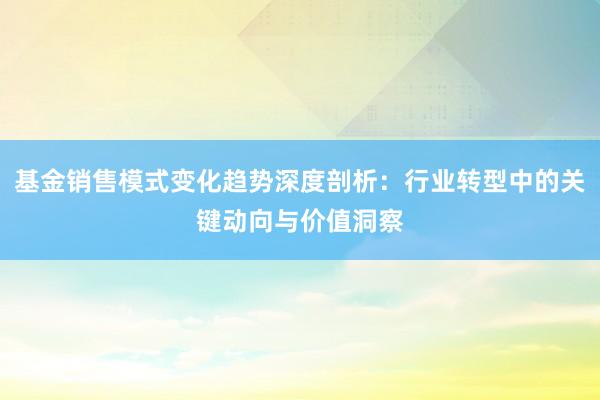 基金销售模式变化趋势深度剖析：行业转型中的关键动向与价值洞察