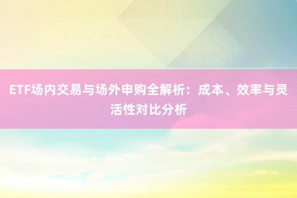 ETF场内交易与场外申购全解析：成本、效率与灵活性对比分析