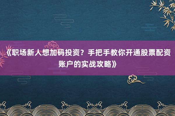 《职场新人想加码投资？手把手教你开通股票配资账户的实战攻略》