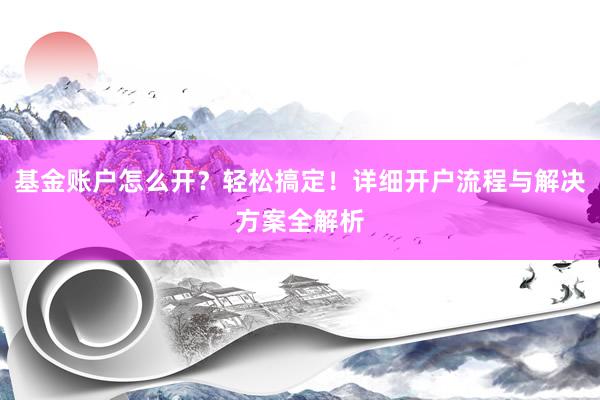 基金账户怎么开？轻松搞定！详细开户流程与解决方案全解析