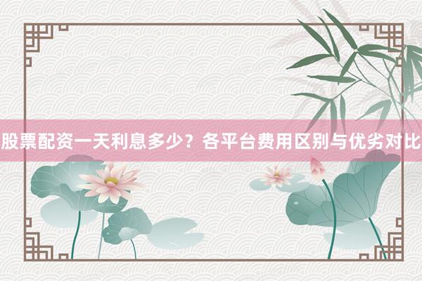 股票配资一天利息多少？各平台费用区别与优劣对比