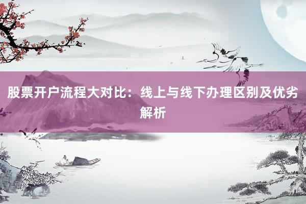 股票开户流程大对比：线上与线下办理区别及优劣解析